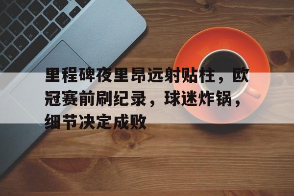 里程碑夜里昂远射贴柱，欧冠赛前刷纪录，球迷炸锅，细节决定成败的简单介绍-乐竞体育官网