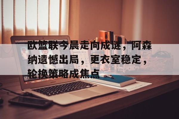 欧篮联今晨走向成谜，阿森纳遗憾出局，更衣室稳定，轮换策略成焦点的简单介绍-乐竞体育
