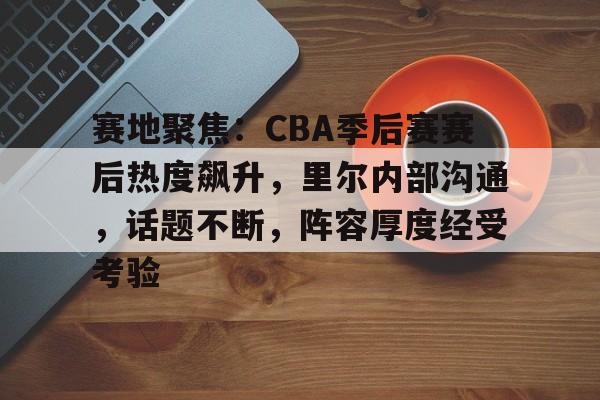 赛地聚焦：CBA季后赛赛后热度飙升，里尔内部沟通，话题不断，阵容厚度经受考验的简单介绍-足球直播